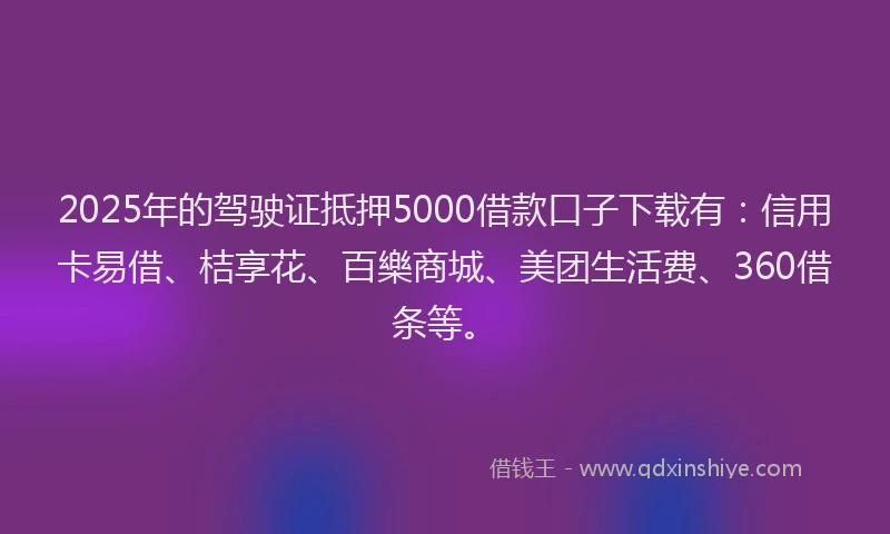 2025年的驾驶证抵押5000借款口子下载有：信用卡易借、桔享花、百樂商城、美团生活费、360借条等。