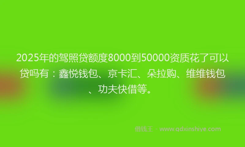 2025年的驾照贷额度8000到50000资质花了可以贷吗有：鑫悦钱包、京卡汇、朵拉购、维维钱包、功夫快借等。