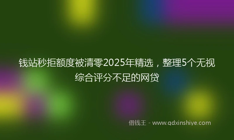 钱站秒拒额度被清零2025年精选，整理5个无视综合评分不足的网贷