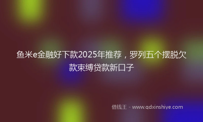 鱼米e金融好下款2025年推荐，罗列五个摆脱欠款束缚贷款新口子