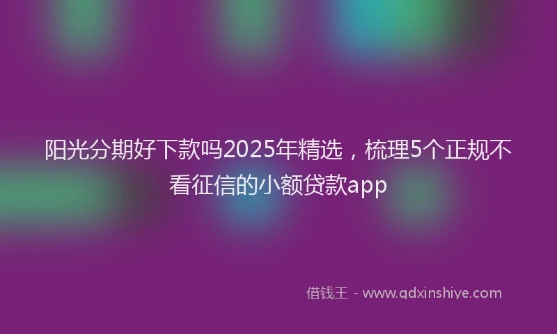 阳光分期好下款吗2025年精选，梳理5个正规不看征信的小额贷款app