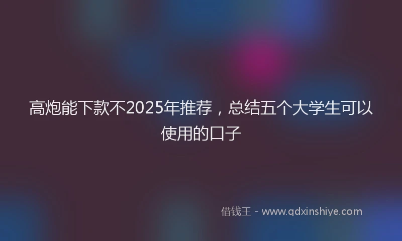 高炮能下款不2025年推荐，总结五个大学生可以使用的口子