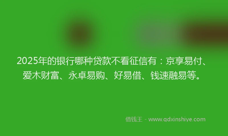 2025年的银行哪种贷款不看征信有：京享易付、爱木财富、永卓易购、好易借、钱速融易等。