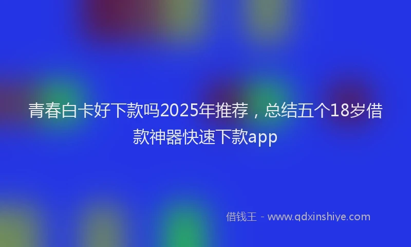 青春白卡好下款吗2025年推荐，总结五个18岁借款神器快速下款app