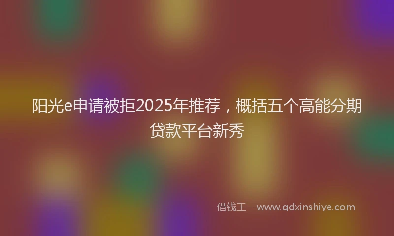 阳光e申请被拒2025年推荐，概括五个高能分期贷款平台新秀