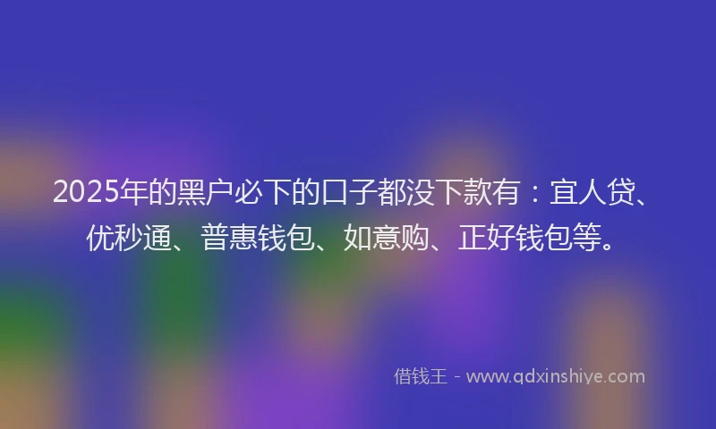 2025年的黑户必下的口子都没下款有：宜人贷、优秒通、普惠钱包、如意购、正好钱包等。