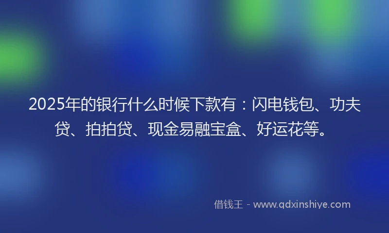 2025年的银行什么时候下款有：闪电钱包、功夫贷、拍拍贷、现金易融宝盒、好运花等。