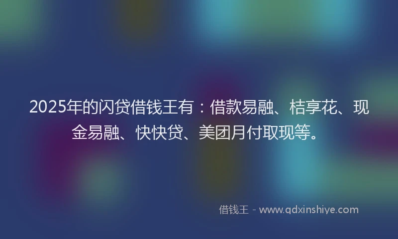 2025年的闪贷借钱王有：借款易融、桔享花、现金易融、快快贷、美团月付取现等。