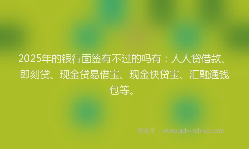 2025年的银行面签有不过的吗有：人人贷借款、即刻贷、现金贷易借宝、现金快贷宝、汇融通钱包等。