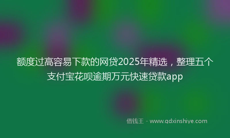 额度过高容易下款的网贷2025年精选，整理五个支付宝花呗逾期万元快速贷款app