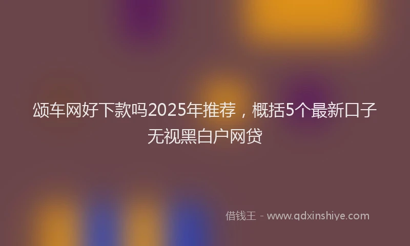 颂车网好下款吗2025年推荐，概括5个最新口子无视黑白户网贷