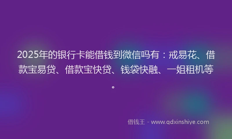 2025年的银行卡能借钱到微信吗有：戒易花、借款宝易贷、借款宝快贷、钱袋快融、一姐租机等。