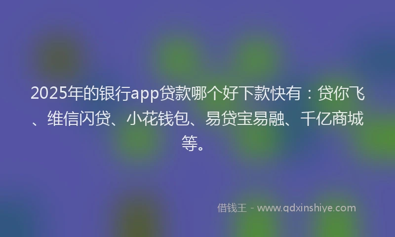 2025年的银行app贷款哪个好下款快有：贷你飞、维信闪贷、小花钱包、易贷宝易融、千亿商城等。