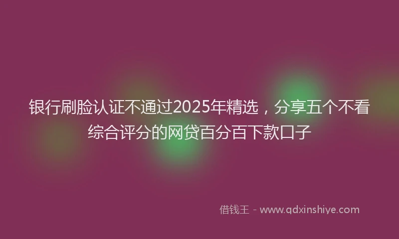 银行刷脸认证不通过2025年精选，分享五个不看综合评分的网贷百分百下款口子