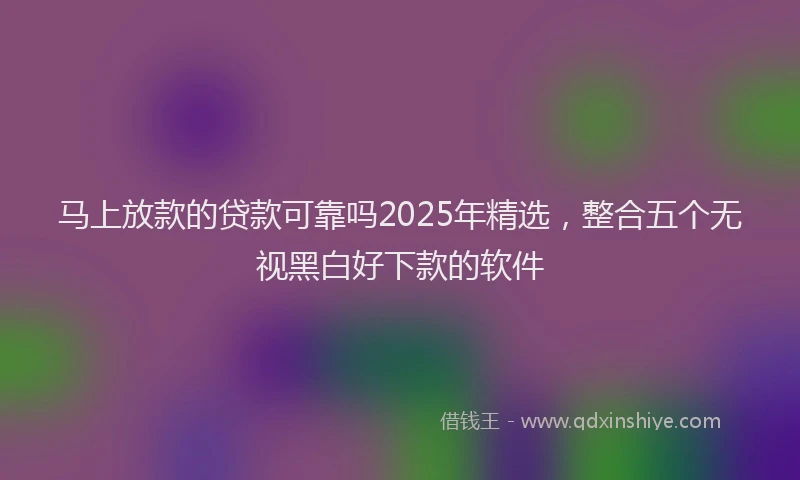 马上放款的贷款可靠吗2025年精选，整合五个无视黑白好下款的软件