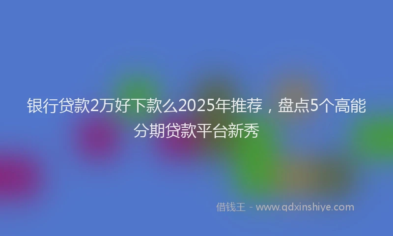 银行贷款2万好下款么2025年推荐，盘点5个高能分期贷款平台新秀