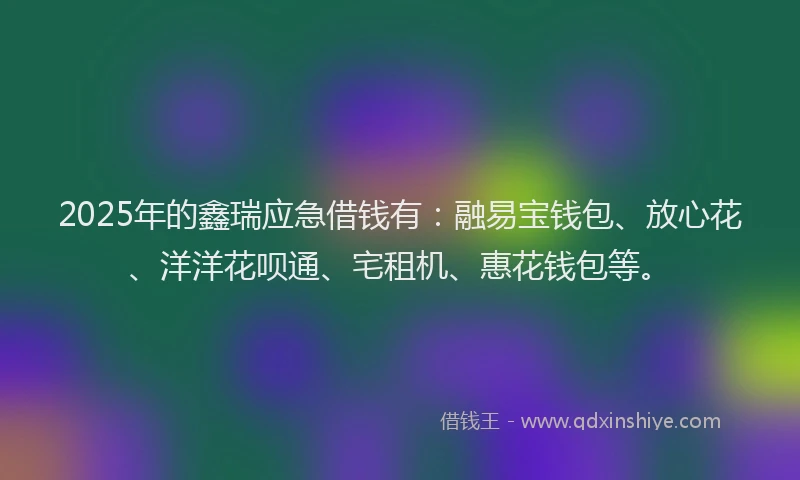 2025年的鑫瑞应急借钱有：融易宝钱包、放心花、洋洋花呗通、宅租机、惠花钱包等。