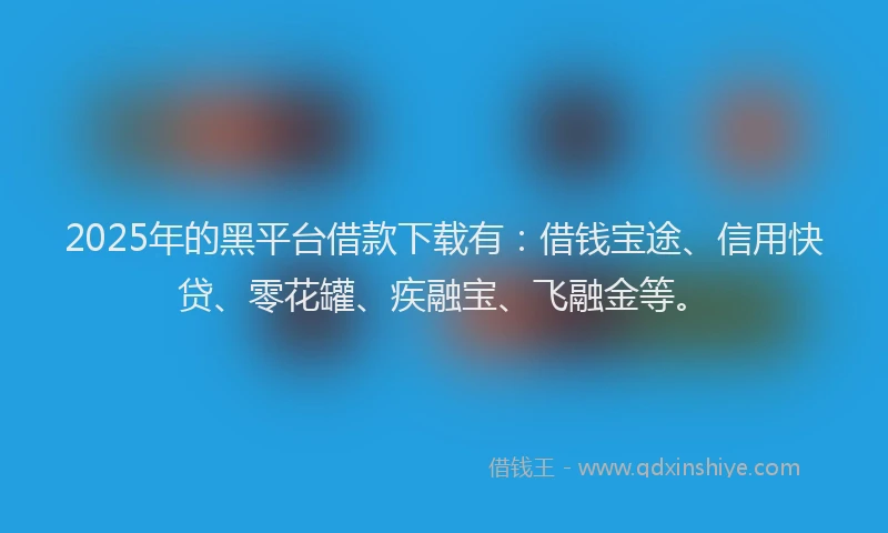 2025年的黑平台借款下载有：借钱宝途、信用快贷、零花罐、疾融宝、飞融金等。