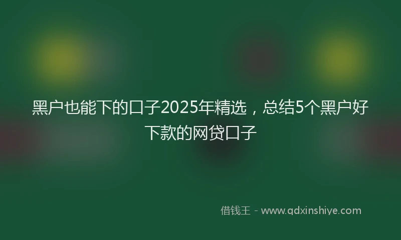 黑户也能下的口子2025年精选，总结5个黑户好下款的网贷口子