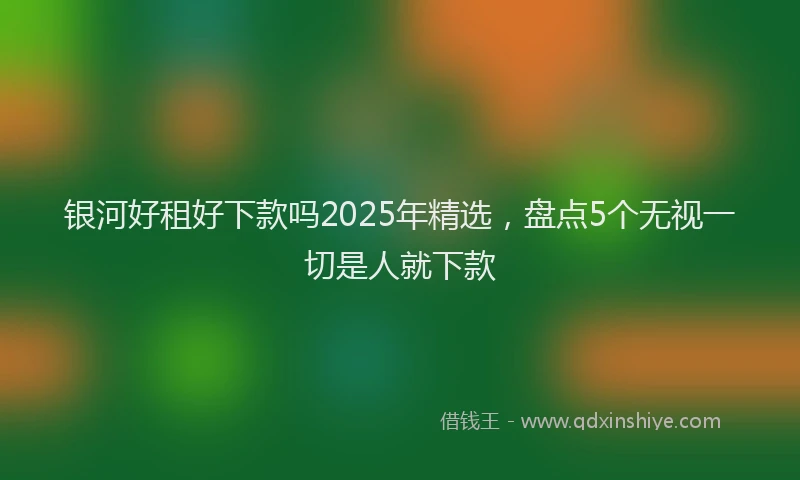 银河好租好下款吗2025年精选，盘点5个无视一切是人就下款