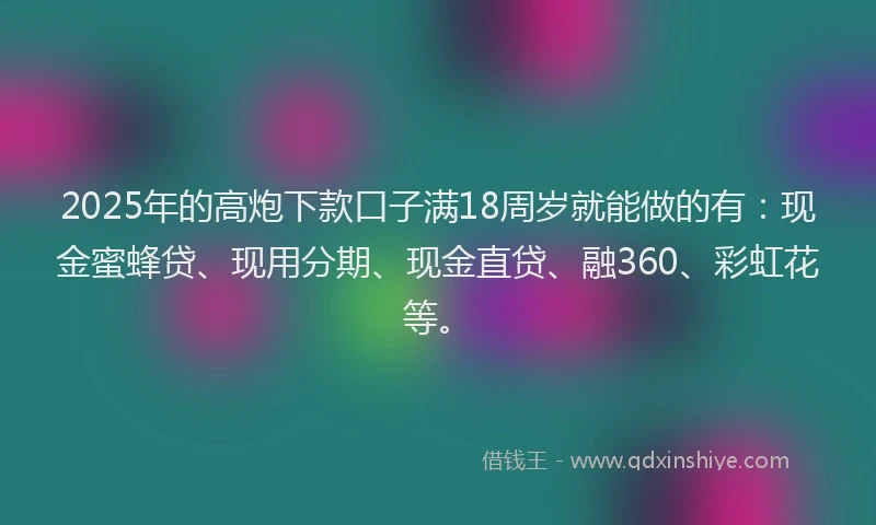 2025年的高炮下款口子满18周岁就能做的有：现金蜜蜂贷、现用分期、现金直贷、融360、彩虹花等。