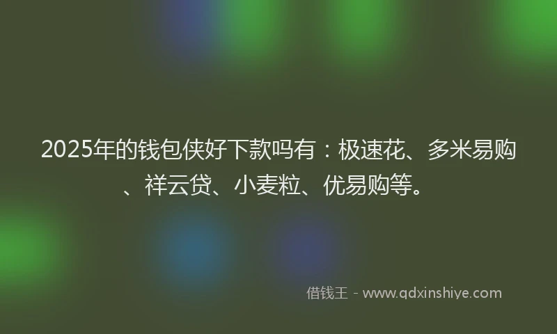 2025年的钱包侠好下款吗有：极速花、多米易购、祥云贷、小麦粒、优易购等。