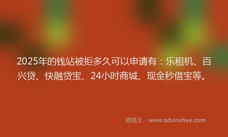 2025年的钱站被拒多久可以申请有：乐租机、百兴贷、快融贷宝、24小时商城、现金秒借宝等。