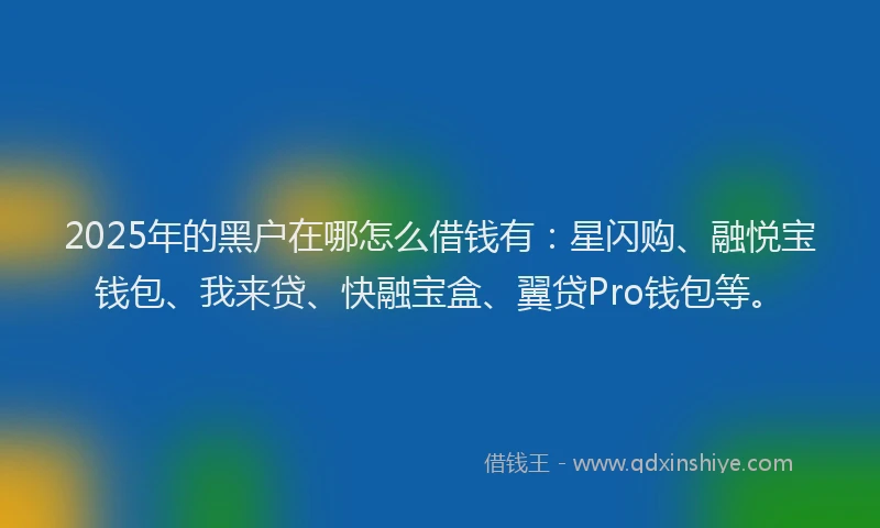 2025年的黑户在哪怎么借钱有：星闪购、融悦宝钱包、我来贷、快融宝盒、翼贷Pro钱包等。