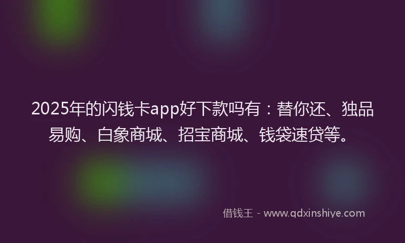 2025年的闪钱卡app好下款吗有：替你还、独品易购、白象商城、招宝商城、钱袋速贷等。