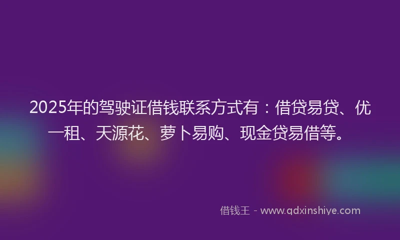 2025年的驾驶证借钱联系方式有：借贷易贷、优一租、天源花、萝卜易购、现金贷易借等。