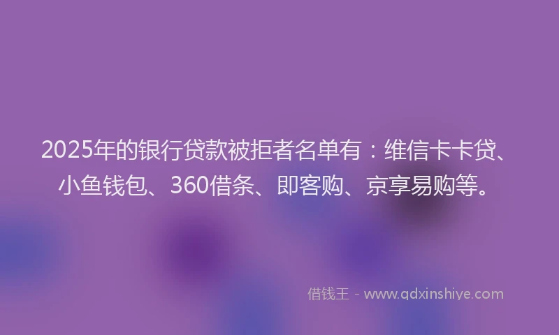 2025年的银行贷款被拒者名单有：维信卡卡贷、小鱼钱包、360借条、即客购、京享易购等。