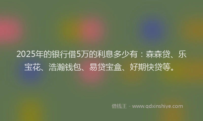 2025年的银行借5万的利息多少有：森森贷、乐宝花、浩瀚钱包、易贷宝盒、好期快贷等。