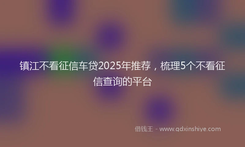 镇江不看征信车贷2025年推荐，梳理5个不看征信查询的平台
