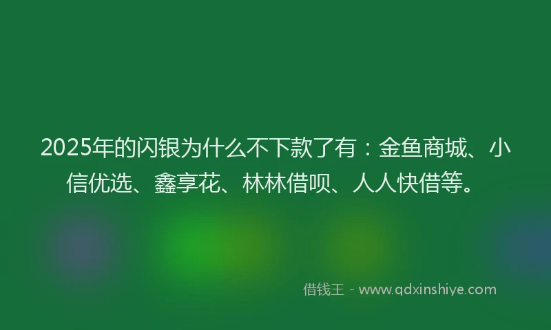 2025年的闪银为什么不下款了有：金鱼商城、小信优选、鑫享花、林林借呗、人人快借等。