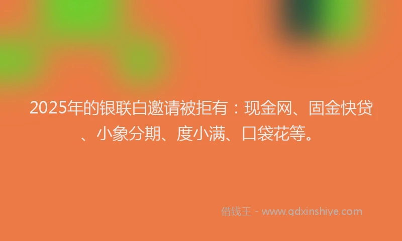 2025年的银联白邀请被拒有：现金网、固金快贷、小象分期、度小满、口袋花等。