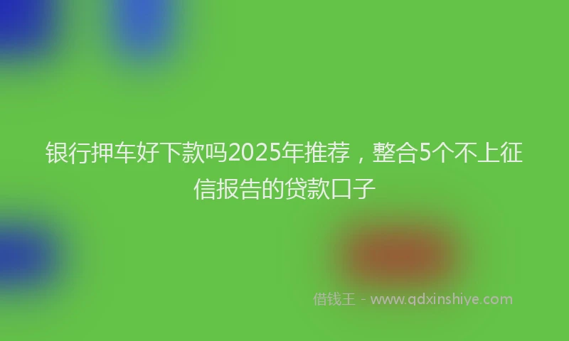 银行押车好下款吗2025年推荐，整合5个不上征信报告的贷款口子
