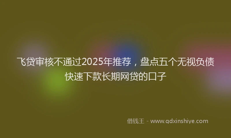 飞贷审核不通过2025年推荐，盘点五个无视负债快速下款长期网贷的口子