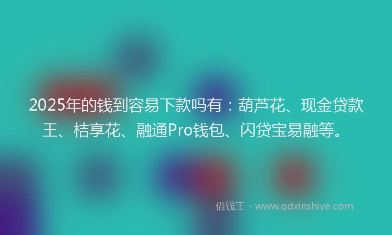 2025年的钱到容易下款吗有：葫芦花、现金贷款王、桔享花、融通Pro钱包、闪贷宝易融等。