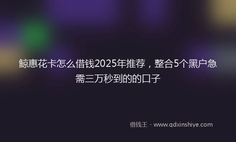 鲸惠花卡怎么借钱2025年推荐，整合5个黑户急需三万秒到的的口子