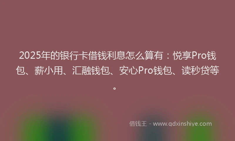2025年的银行卡借钱利息怎么算有：悦享Pro钱包、薪小用、汇融钱包、安心Pro钱包、读秒贷等。