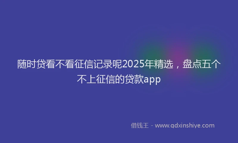 随时贷看不看征信记录呢2025年精选，盘点五个不上征信的贷款app