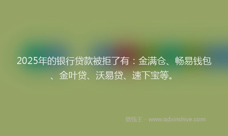 2025年的银行贷款被拒了有：金满仓、畅易钱包、金叶贷、沃易贷、速下宝等。