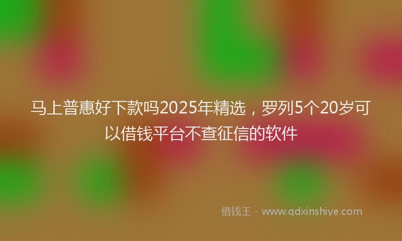 马上普惠好下款吗2025年精选，罗列5个20岁可以借钱平台不查征信的软件