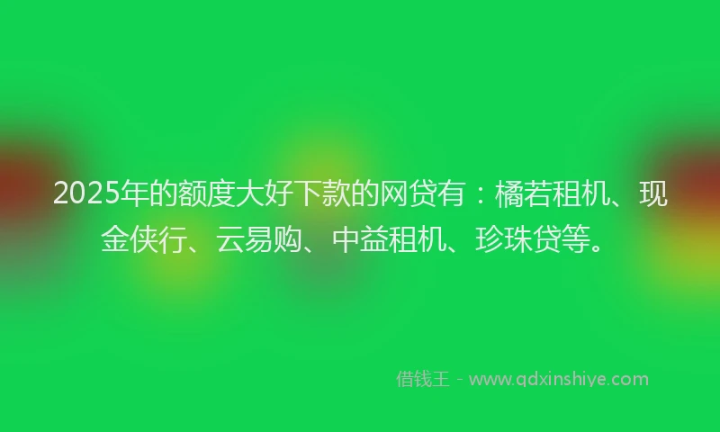 2025年的额度大好下款的网贷有：橘若租机、现金侠行、云易购、中益租机、珍珠贷等。
