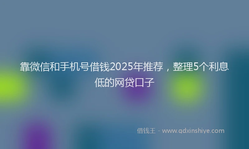 靠微信和手机号借钱2025年推荐，整理5个利息低的网贷口子