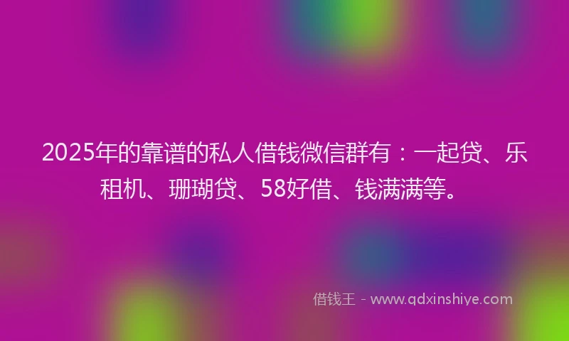 2025年的靠谱的私人借钱微信群有：一起贷、乐租机、珊瑚贷、58好借、钱满满等。