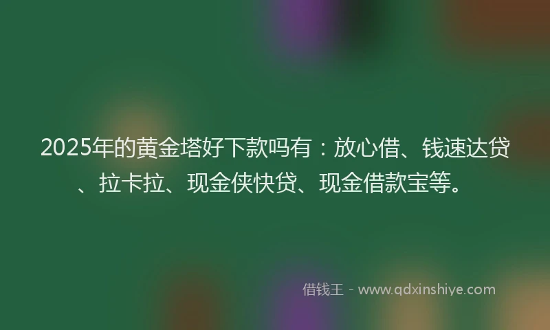 2025年的黄金塔好下款吗有：放心借、钱速达贷、拉卡拉、现金侠快贷、现金借款宝等。