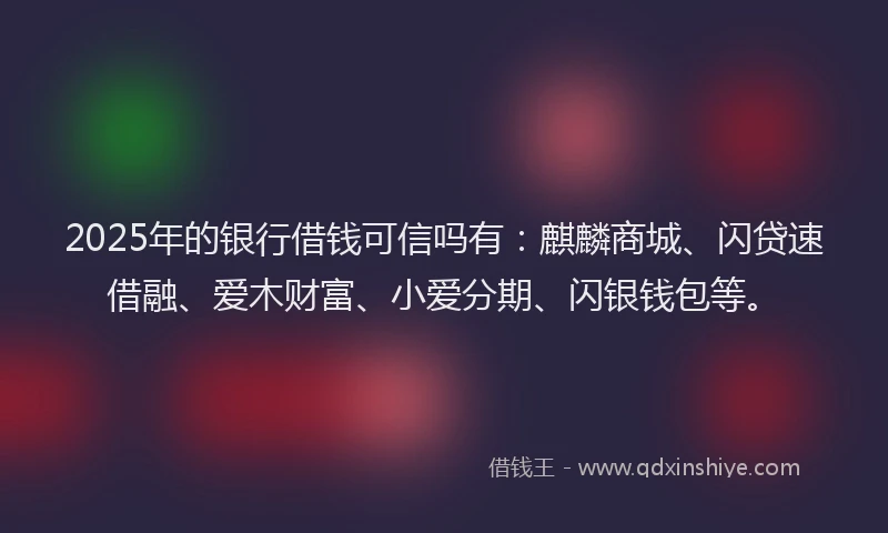 2025年的银行借钱可信吗有：麒麟商城、闪贷速借融、爱木财富、小爱分期、闪银钱包等。