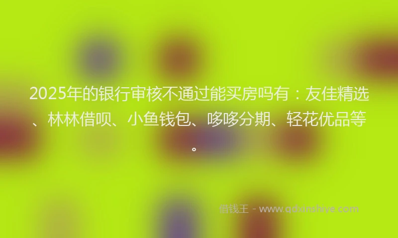2025年的银行审核不通过能买房吗有：友佳精选、林林借呗、小鱼钱包、哆哆分期、轻花优品等。