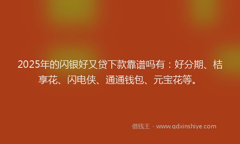 2025年的闪银好又贷下款靠谱吗有：好分期、桔享花、闪电侠、通通钱包、元宝花等。